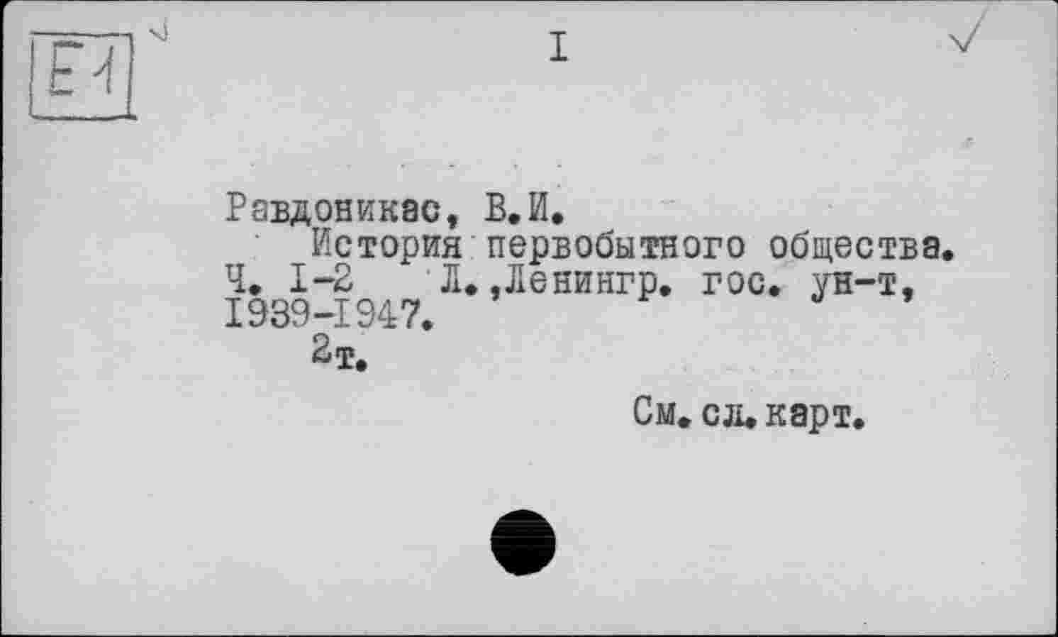 ﻿Равдоникас, В.И.
История первобытного общества. Ч. 1-2 Л. ,Ленингр. гос. ун-т, 1939-1947.
См. сл.карт.